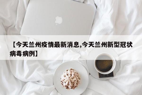 【今天兰州疫情最新消息,今天兰州新型冠状病毒病例】